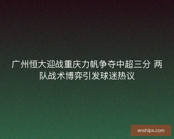 广州恒大迎战重庆力帆争夺中超三分 两队战术博弈引发球迷热议