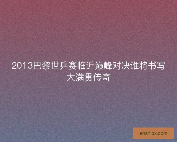 2013巴黎世乒赛临近巅峰对决谁将书写大满贯传奇
