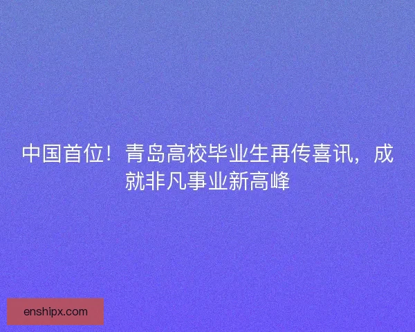 中国首位！青岛高校毕业生再传喜讯，成就非凡事业新高峰