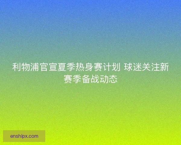 利物浦官宣夏季热身赛计划 球迷关注新赛季备战动态