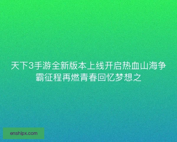 天下3手游全新版本上线开启热血山海争霸征程再燃青春回忆梦想之