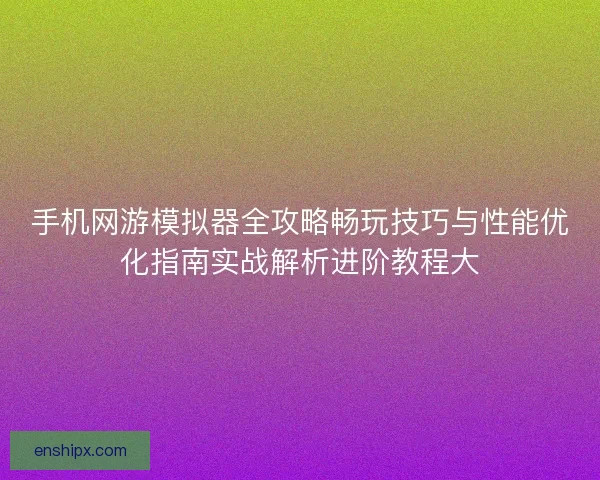手机网游模拟器全攻略畅玩技巧与性能优化指南实战解析进阶教程大