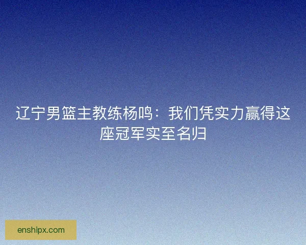 辽宁男篮主教练杨鸣：我们凭实力赢得这座冠军实至名归