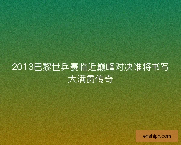 2013巴黎世乒赛临近巅峰对决谁将书写大满贯传奇