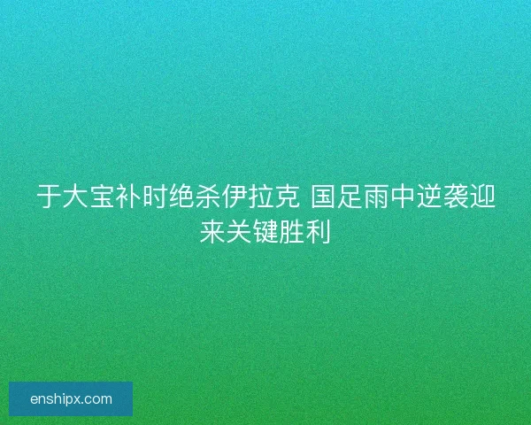 于大宝补时绝杀伊拉克 国足雨中逆袭迎来关键胜利
