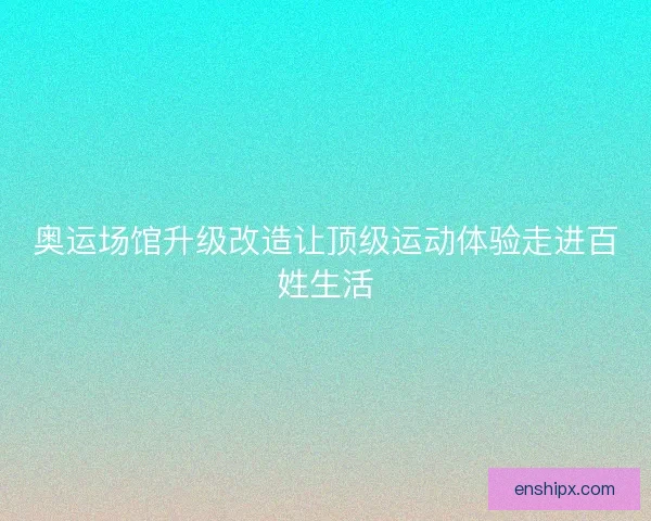 奥运场馆升级改造让顶级运动体验走进百姓生活