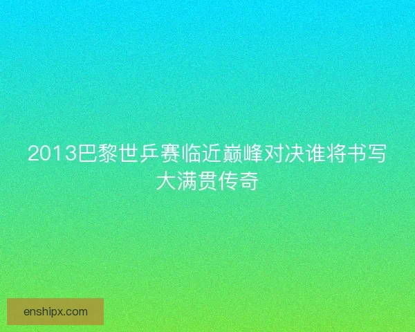 2013巴黎世乒赛临近巅峰对决谁将书写大满贯传奇